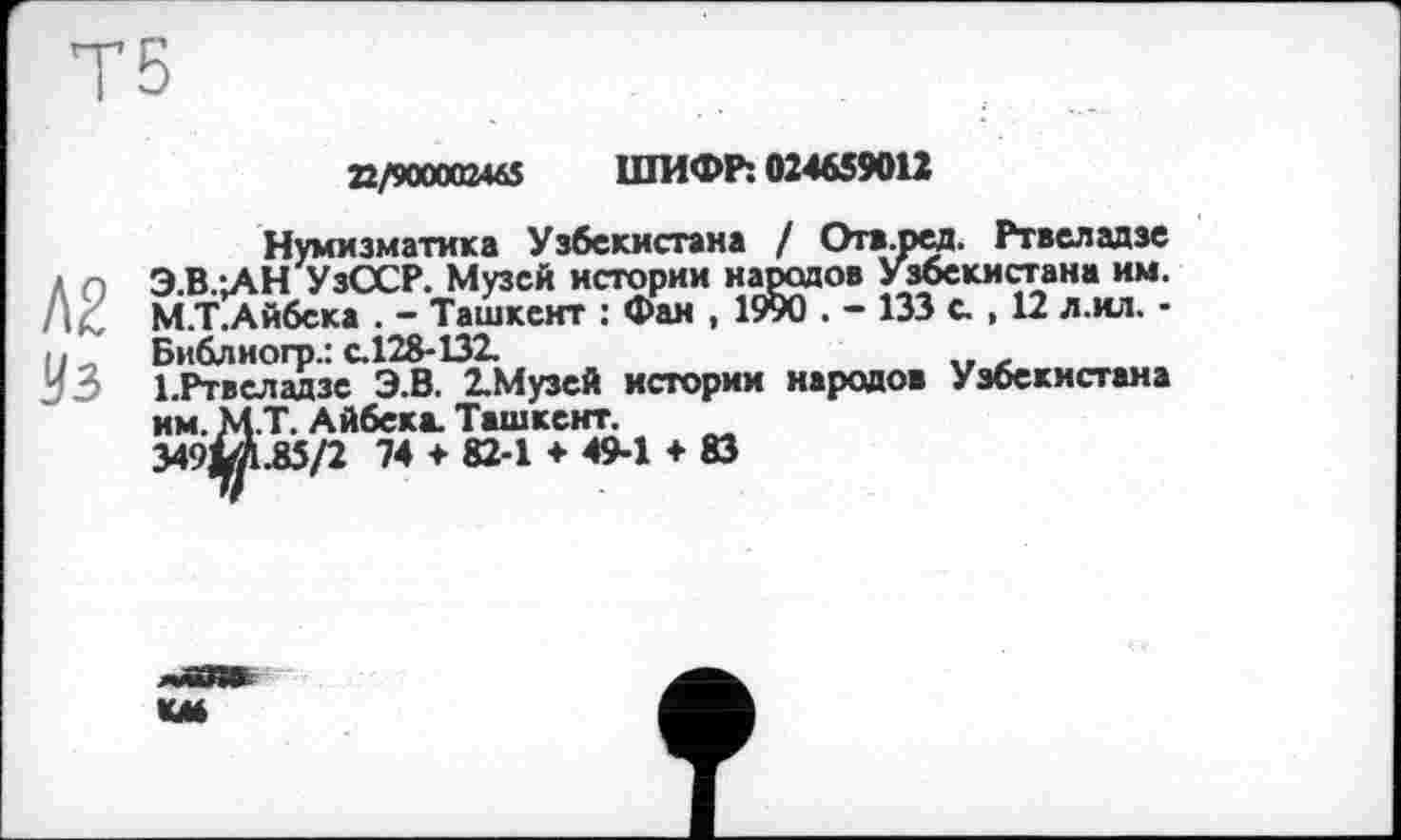 ﻿Т5
22/90000246$ ШИФР: 024659012
Нумизматика Узбекистана / Огв.ред. Ртвеладзе Л о Э.В.-.АН УзССР. Музей истории народов Узбекистана им. /|< М.Т.Айбека . - Ташкент : Фан , 1990 . - 133 с. , 12 л.ил. -11 л Библиогр.: с.128-132.
53 І.Ртвеладзе Э.В. 2.Музей истории народов Узбекистана им. М.Т. Айбека. Ташкент.
349ІЛ.85/2 74 ♦ 82-1 ♦ 49-1 ♦ 83